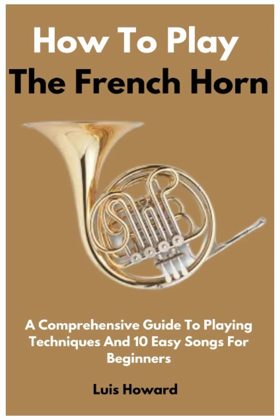 How To Play The French Horn: A Comprehensive Guide To Playing Techniques And 10 Easy Songs For Beginners